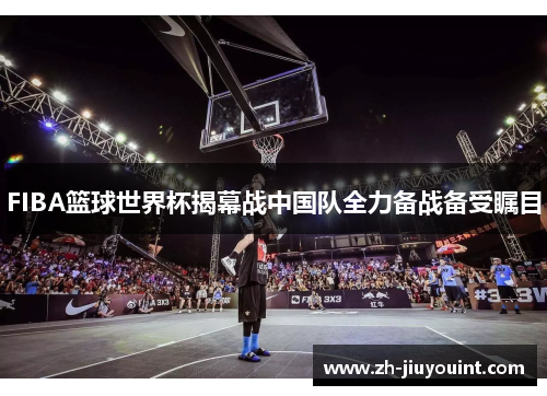 FIBA篮球世界杯揭幕战中国队全力备战备受瞩目 FIBA篮球世界杯揭幕战中国队全力备战备受瞩目