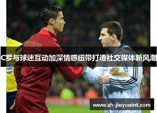 C罗与球迷互动加深情感纽带打造社交媒体新风潮 C罗与球迷互动加深情感纽带打造社交媒体新风潮